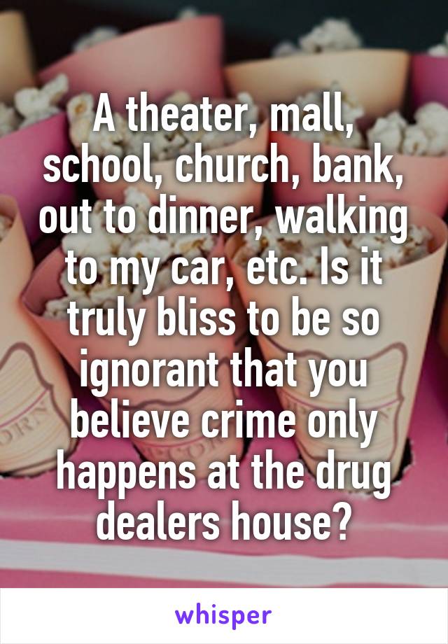 A theater, mall, school, church, bank, out to dinner, walking to my car, etc. Is it truly bliss to be so ignorant that you believe crime only happens at the drug dealers house?