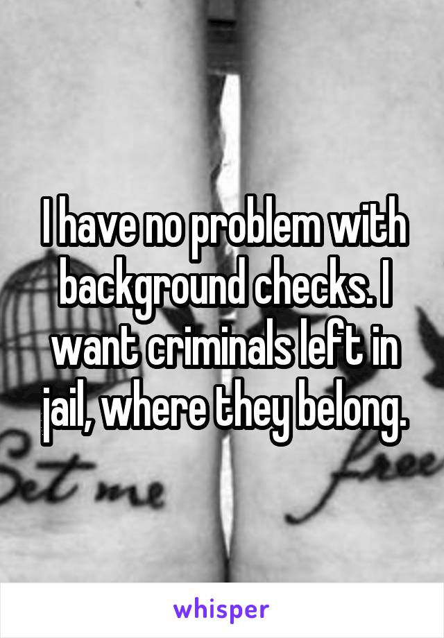 I have no problem with background checks. I want criminals left in jail, where they belong.