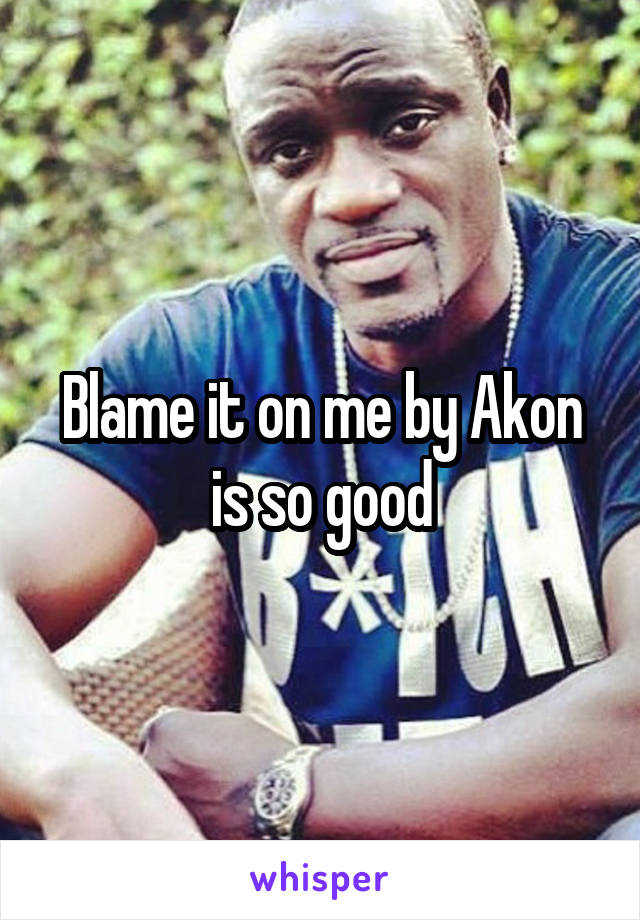 Blame it on me by Akon is so good