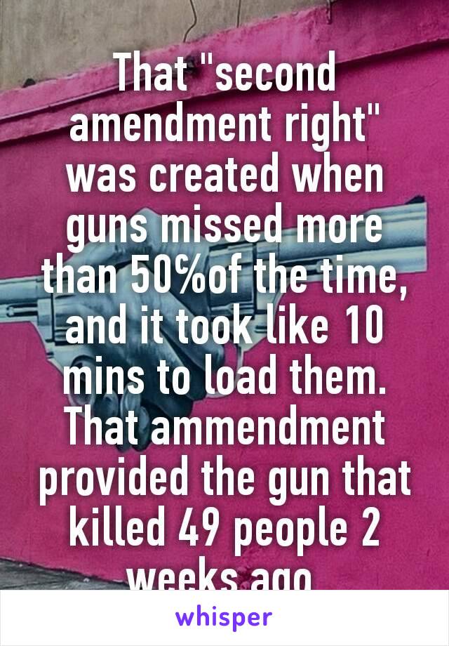 That "second amendment right" was created when guns missed more than 50℅of the time, and it took like 10 mins to load them. That ammendment provided the gun that killed 49 people 2 weeks ago 