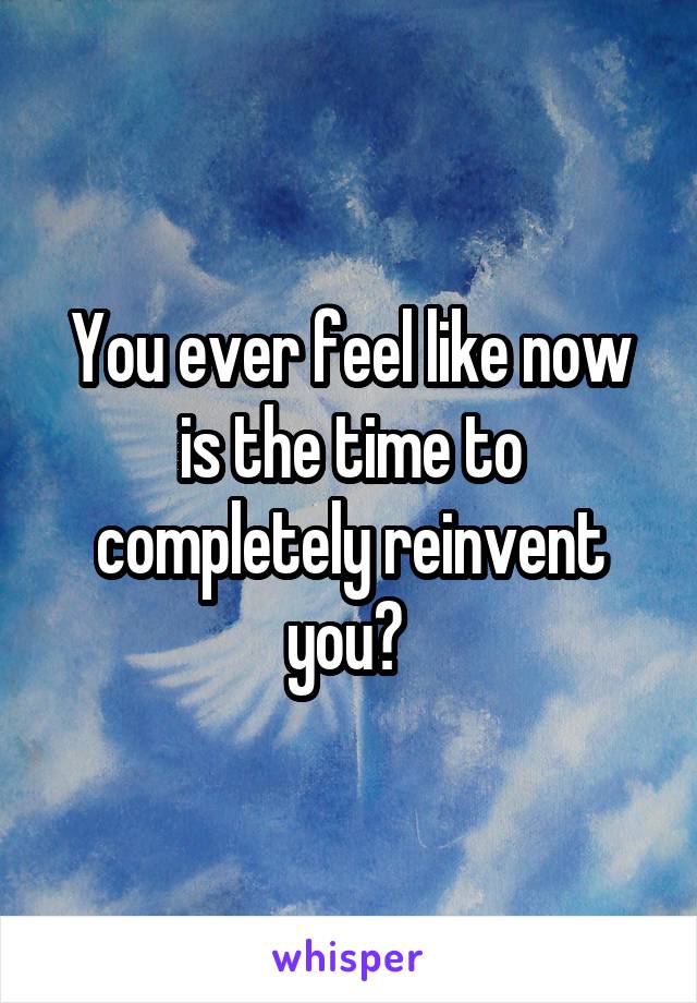 You ever feel like now is the time to completely reinvent you? 
