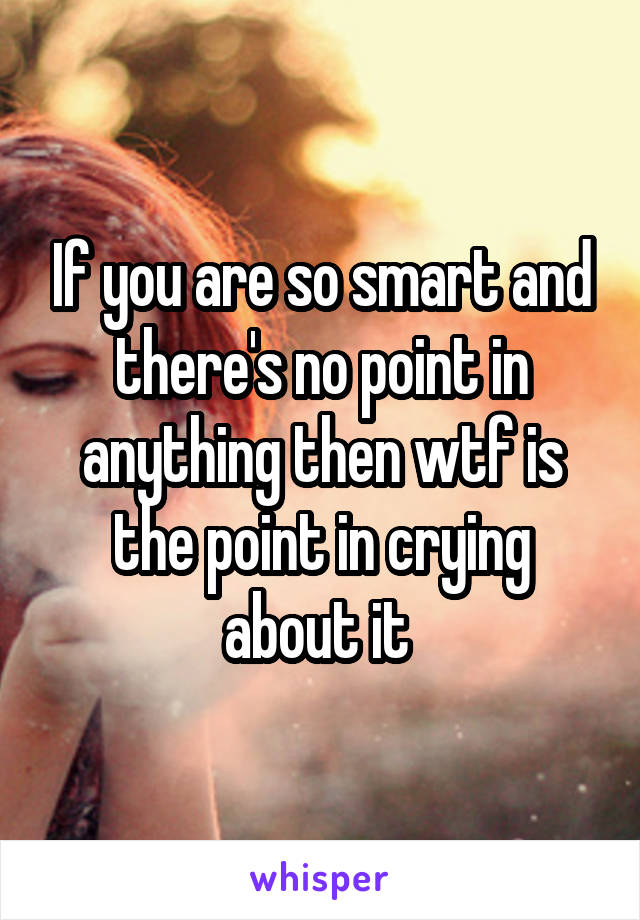 If you are so smart and there's no point in anything then wtf is the point in crying about it 