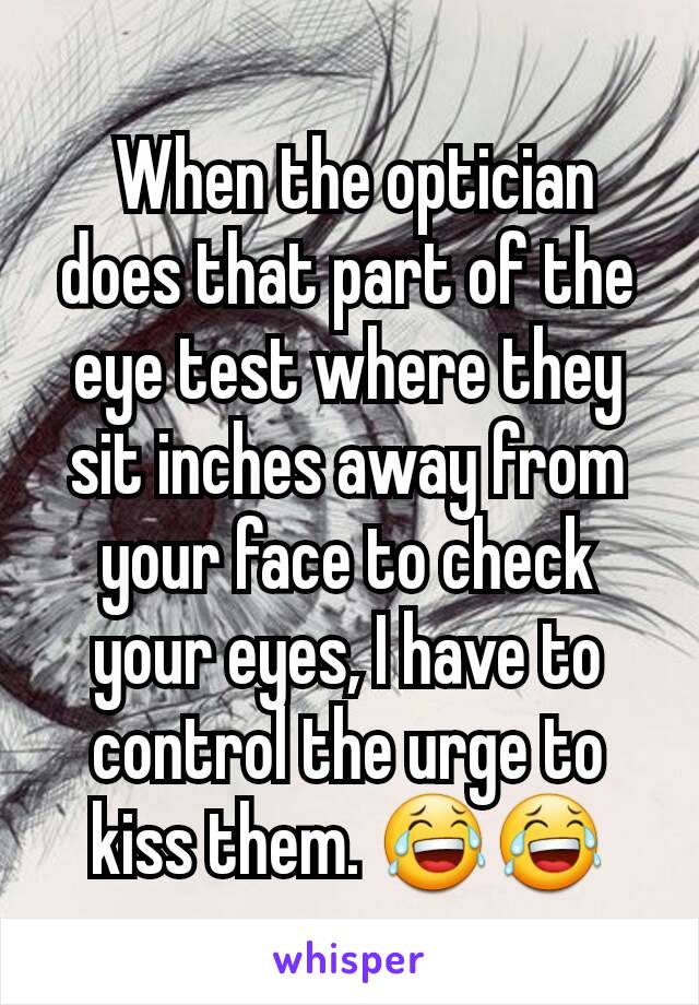  When the optician does that part of the eye test where they sit inches away from your face to check your eyes, I have to control the urge to kiss them. 😂😂