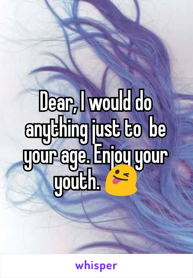 Dear, I would do anything just to  be your age. Enjoy your youth. 😜