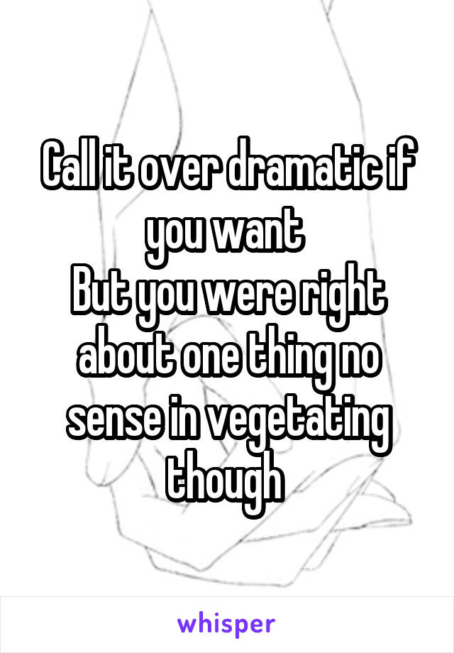 Call it over dramatic if you want 
But you were right about one thing no sense in vegetating though 