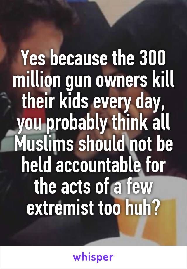 Yes because the 300 million gun owners kill their kids every day, you probably think all Muslims should not be held accountable for the acts of a few extremist too huh?