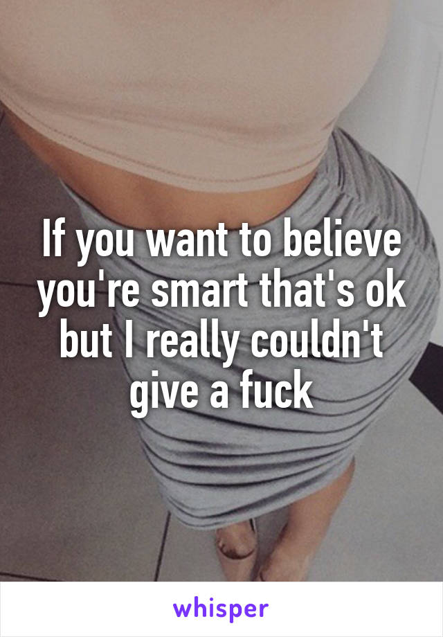 If you want to believe you're smart that's ok but I really couldn't give a fuck