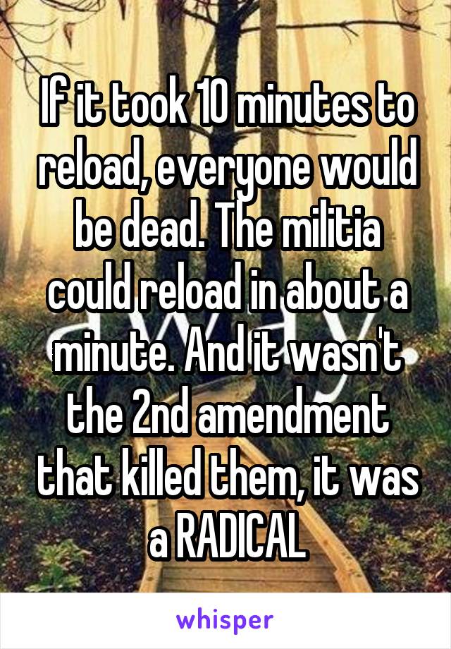 If it took 10 minutes to reload, everyone would be dead. The militia could reload in about a minute. And it wasn't the 2nd amendment that killed them, it was a RADICAL