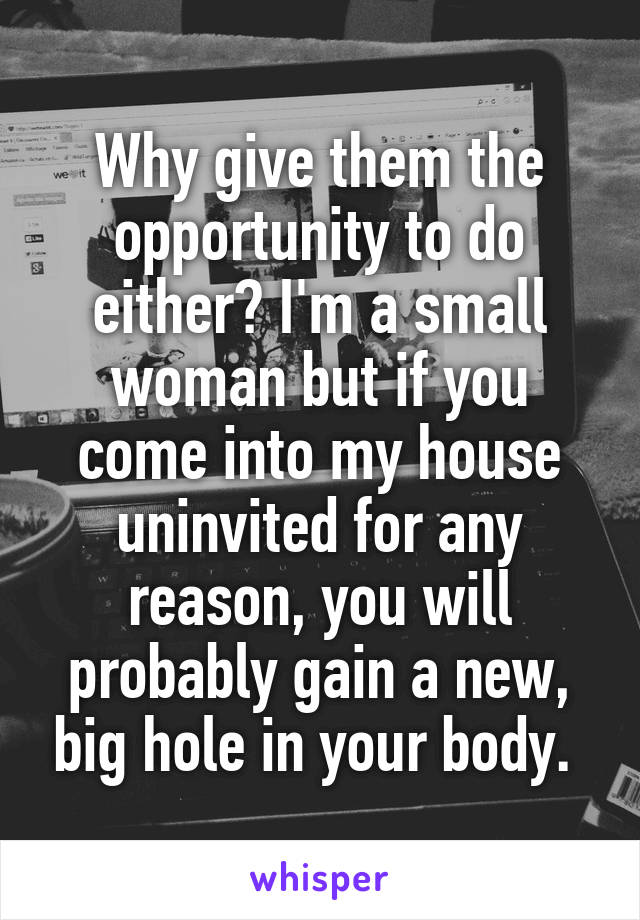 Why give them the opportunity to do either? I'm a small woman but if you come into my house uninvited for any reason, you will probably gain a new, big hole in your body. 