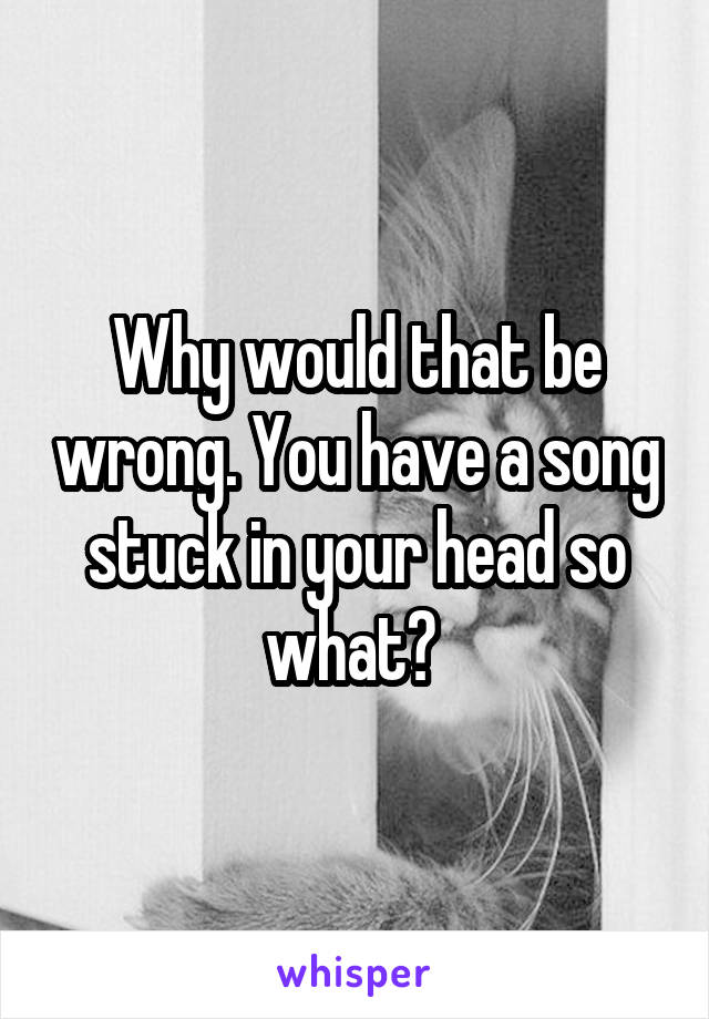 Why would that be wrong. You have a song stuck in your head so what? 