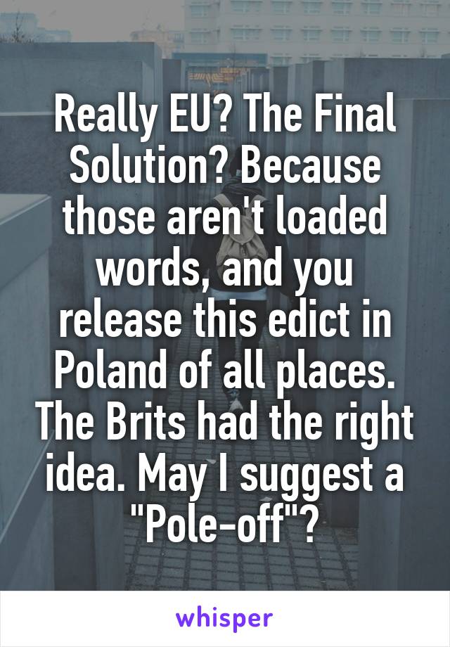 Really EU? The Final Solution? Because those aren't loaded words, and you release this edict in Poland of all places. The Brits had the right idea. May I suggest a "Pole-off"?