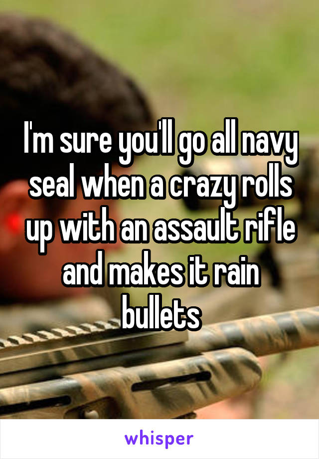 I'm sure you'll go all navy seal when a crazy rolls up with an assault rifle and makes it rain bullets