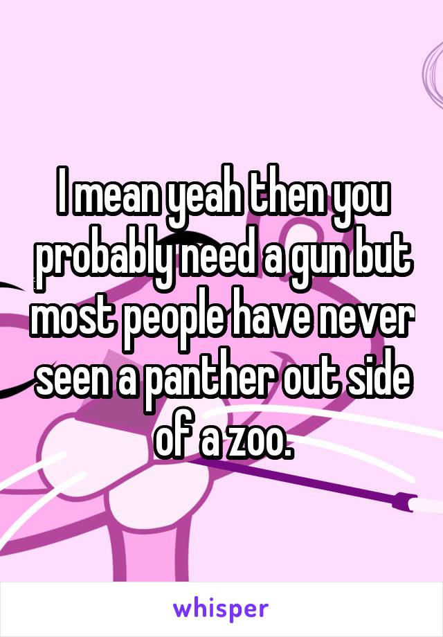 I mean yeah then you probably need a gun but most people have never seen a panther out side of a zoo.