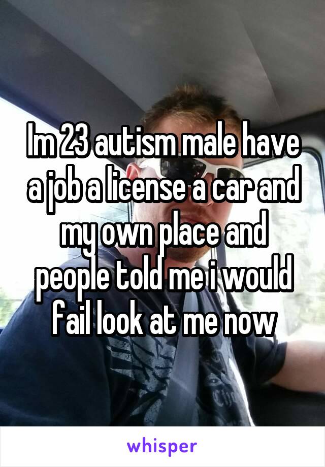 Im 23 autism male have a job a license a car and my own place and people told me i would fail look at me now