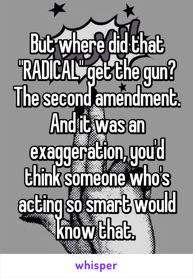 But where did that "RADICAL" get the gun? The second amendment. And it was an exaggeration, you'd think someone who's acting so smart would know that. 