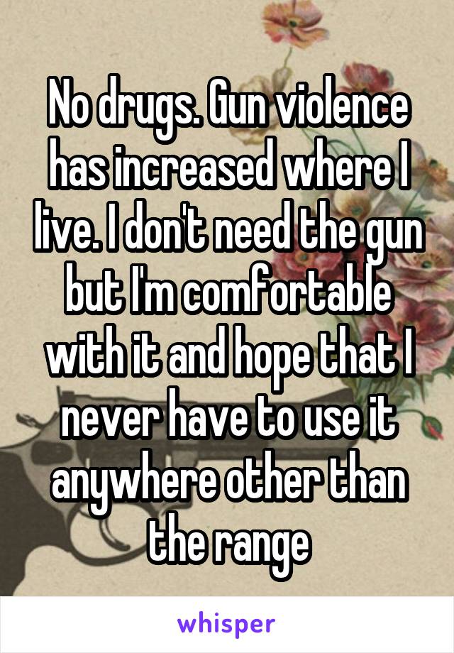 No drugs. Gun violence has increased where I live. I don't need the gun but I'm comfortable with it and hope that I never have to use it anywhere other than the range