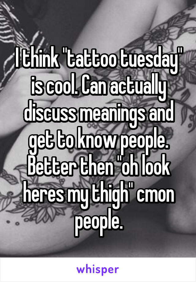 I think "tattoo tuesday" is cool. Can actually discuss meanings and get to know people. Better then "oh look heres my thigh" cmon people.