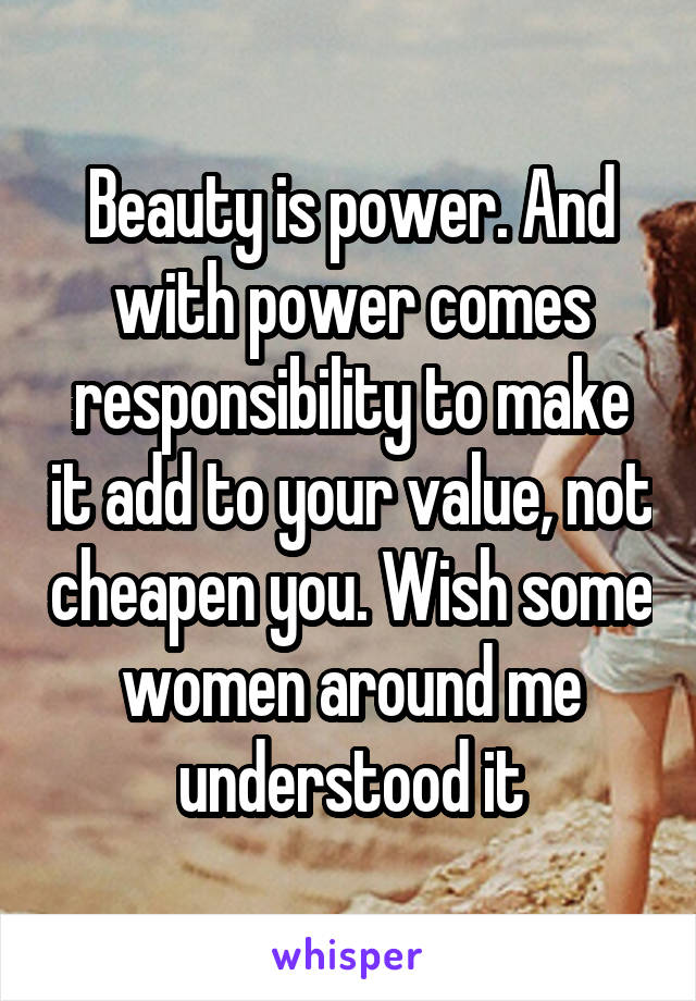 Beauty is power. And with power comes responsibility to make it add to your value, not cheapen you. Wish some women around me understood it