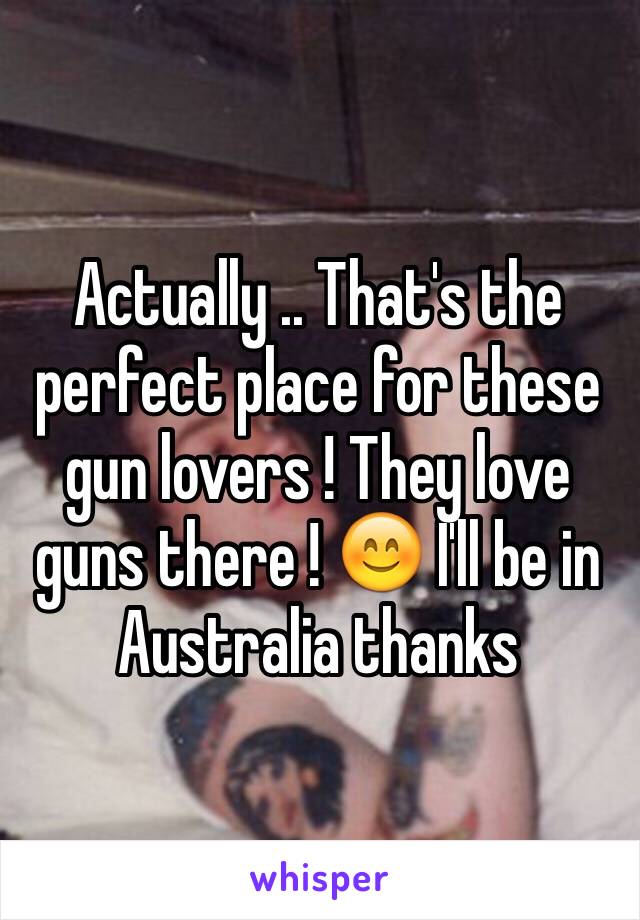 Actually .. That's the perfect place for these gun lovers ! They love guns there ! 😊 I'll be in Australia thanks 