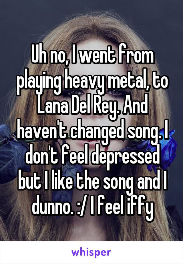 Uh no, I went from playing heavy metal, to Lana Del Rey. And haven't changed song. I don't feel depressed but I like the song and I dunno. :/ I feel iffy