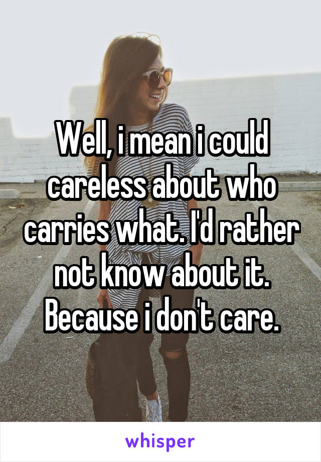 Well, i mean i could careless about who carries what. I'd rather not know about it. Because i don't care.