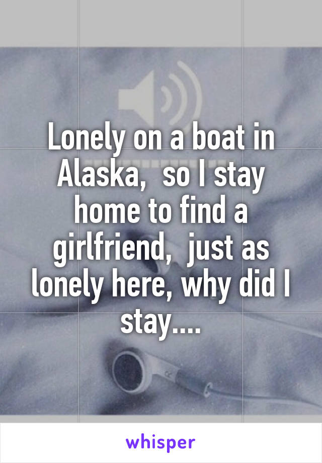 Lonely on a boat in Alaska,  so I stay home to find a girlfriend,  just as lonely here, why did I stay....
