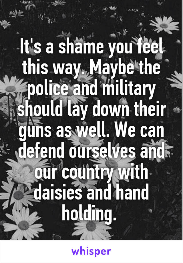 It's a shame you feel this way. Maybe the police and military should lay down their guns as well. We can defend ourselves and our country with daisies and hand holding. 