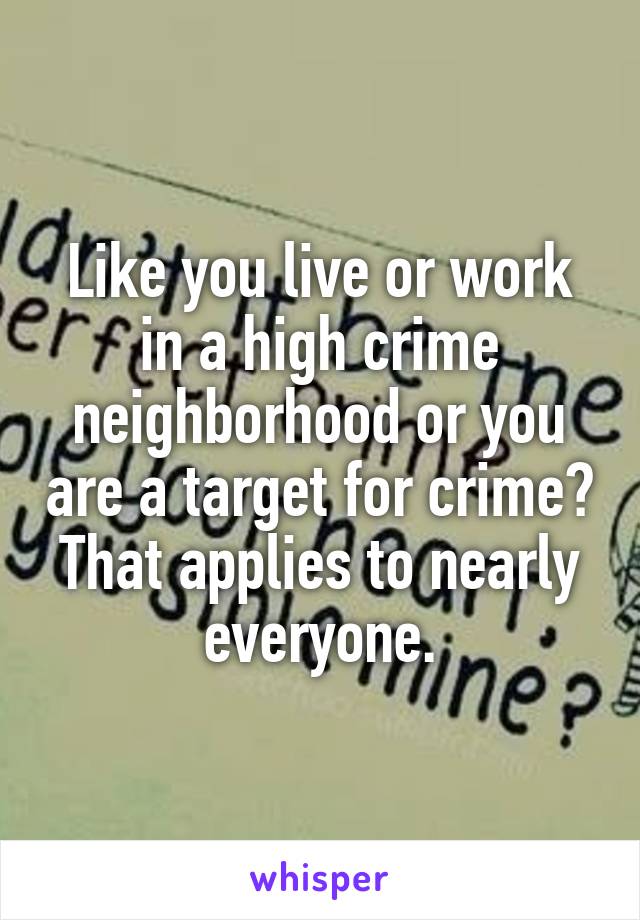 Like you live or work in a high crime neighborhood or you are a target for crime? That applies to nearly everyone.