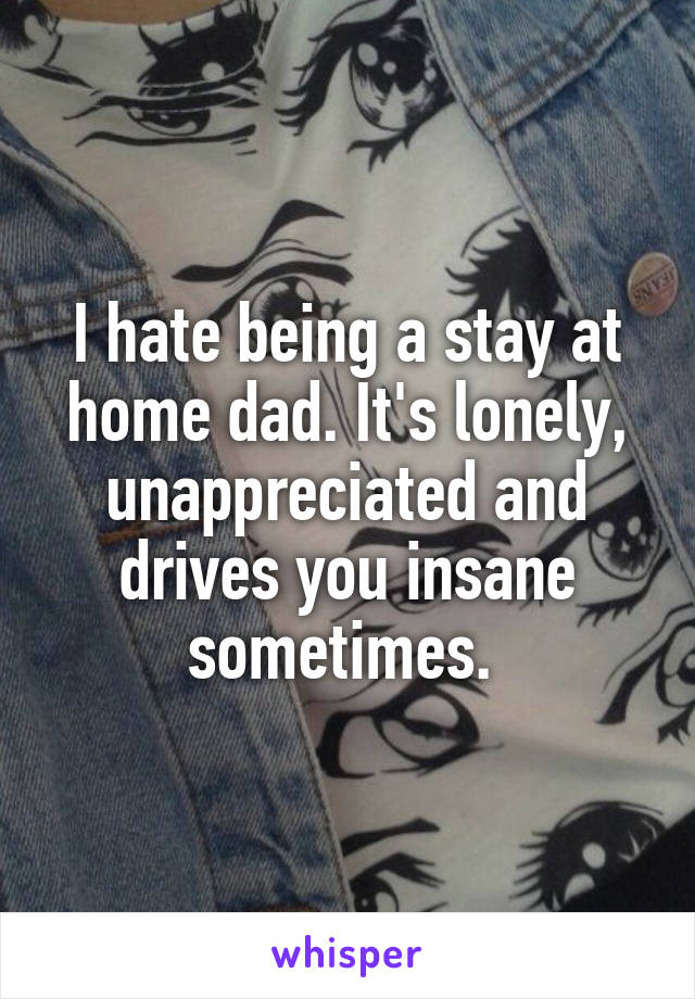 I hate being a stay at home dad. It's lonely, unappreciated and drives you insane sometimes. 