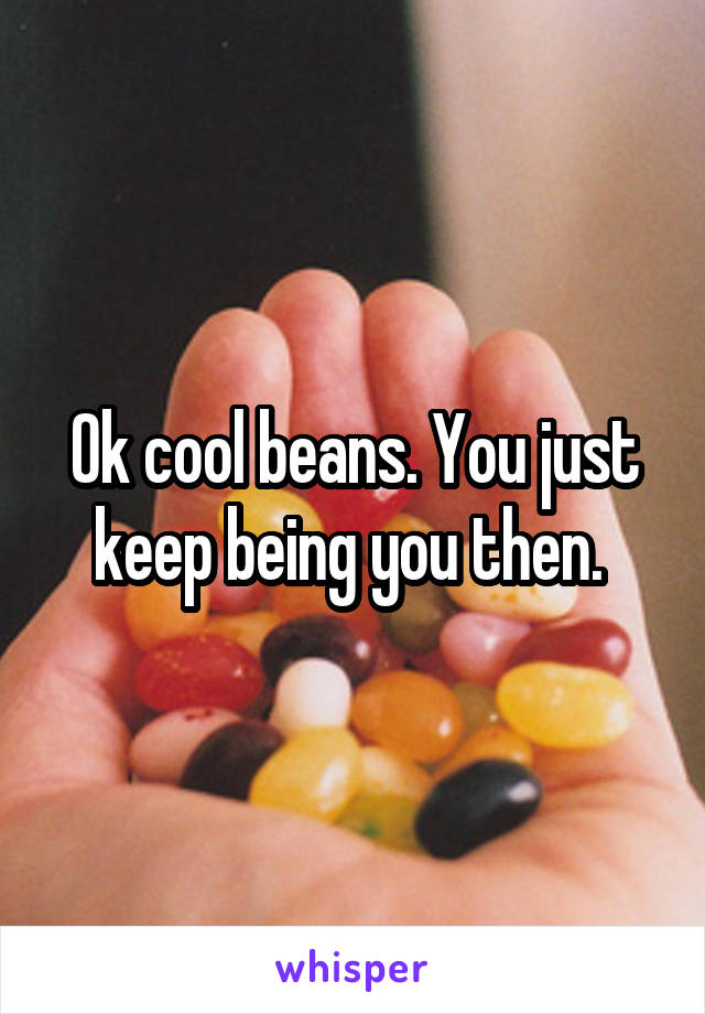 Ok cool beans. You just keep being you then. 