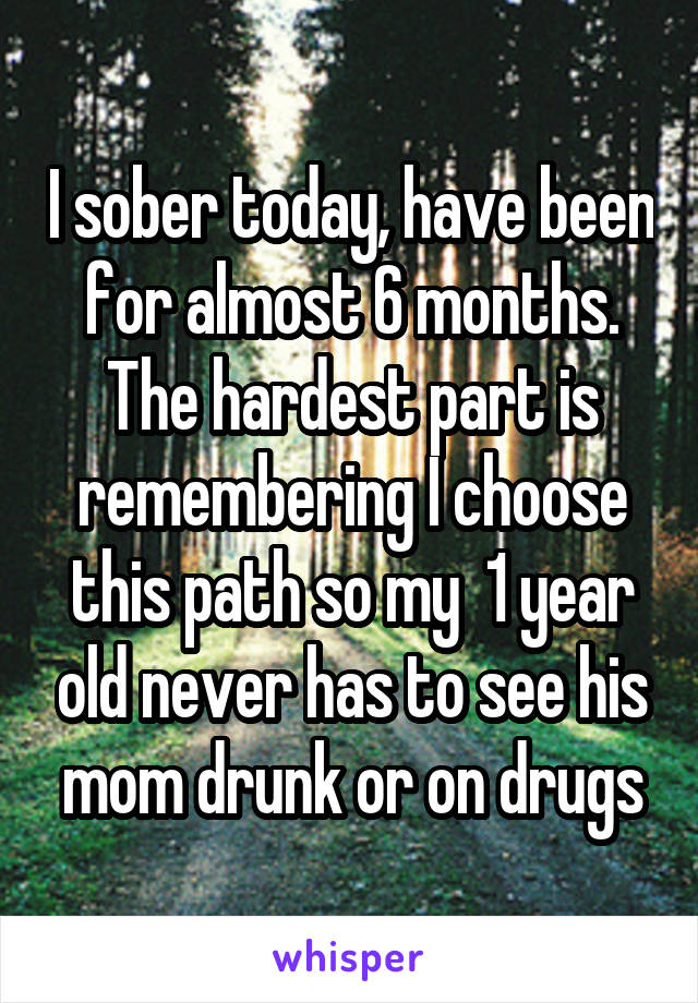 I sober today, have been for almost 6 months. The hardest part is remembering I choose this path so my  1 year old never has to see his mom drunk or on drugs