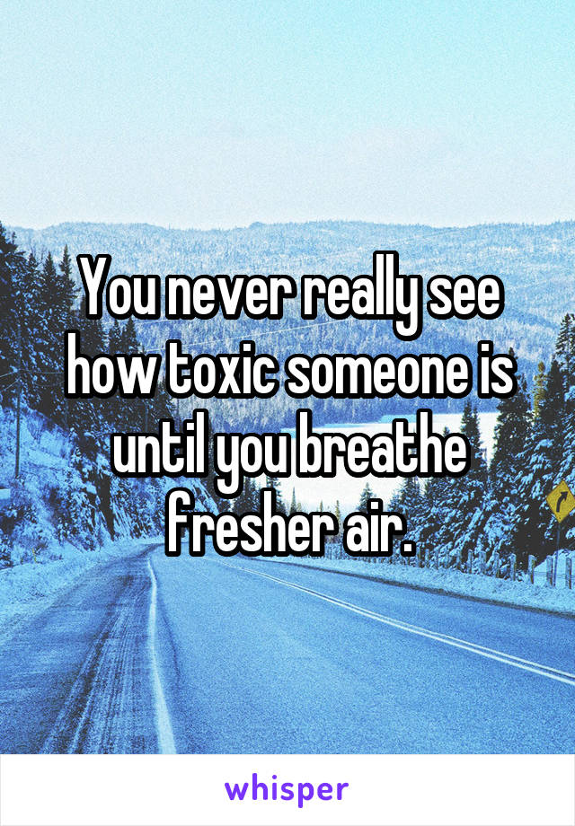 You never really see how toxic someone is until you breathe fresher air.