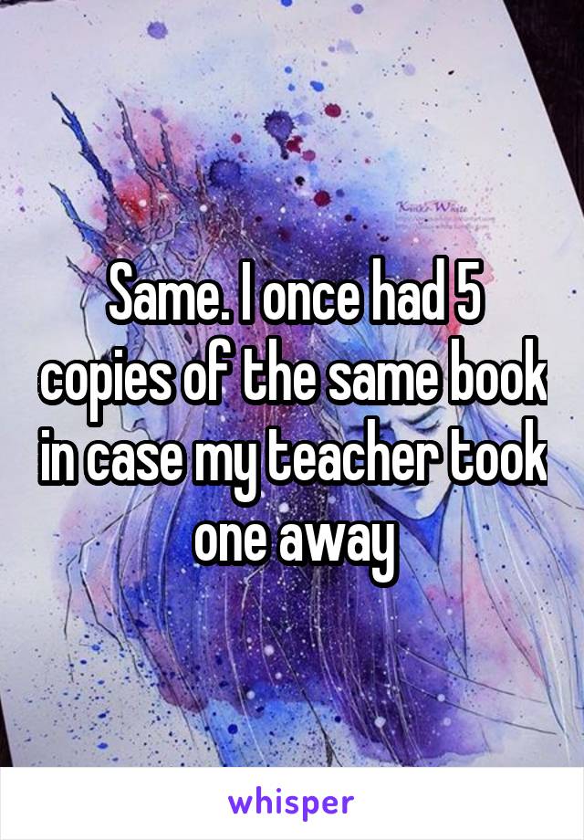 Same. I once had 5 copies of the same book in case my teacher took one away