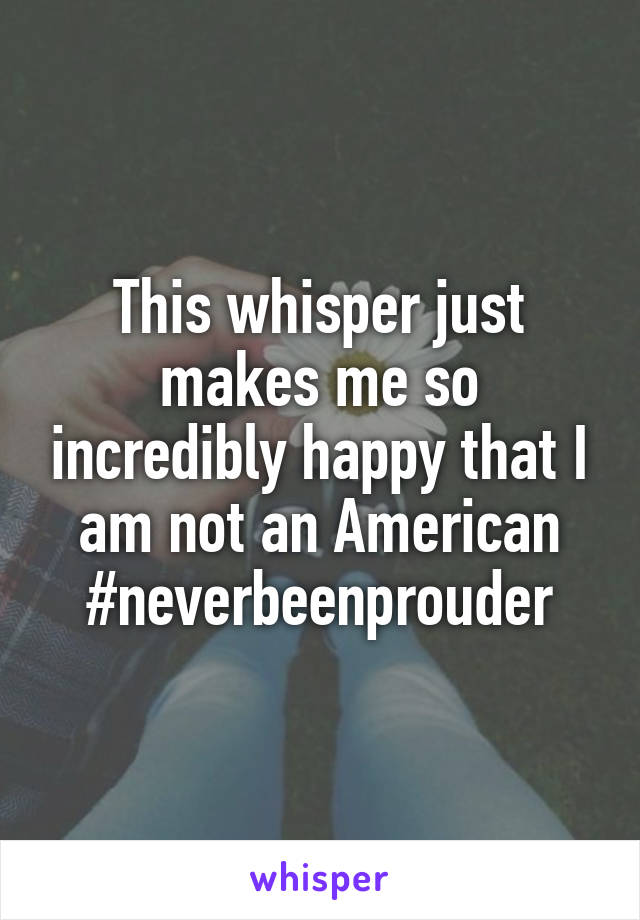 This whisper just makes me so incredibly happy that I am not an American #neverbeenprouder