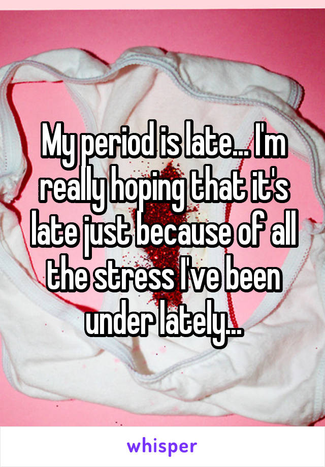 My period is late... I'm really hoping that it's late just because of all the stress I've been under lately...