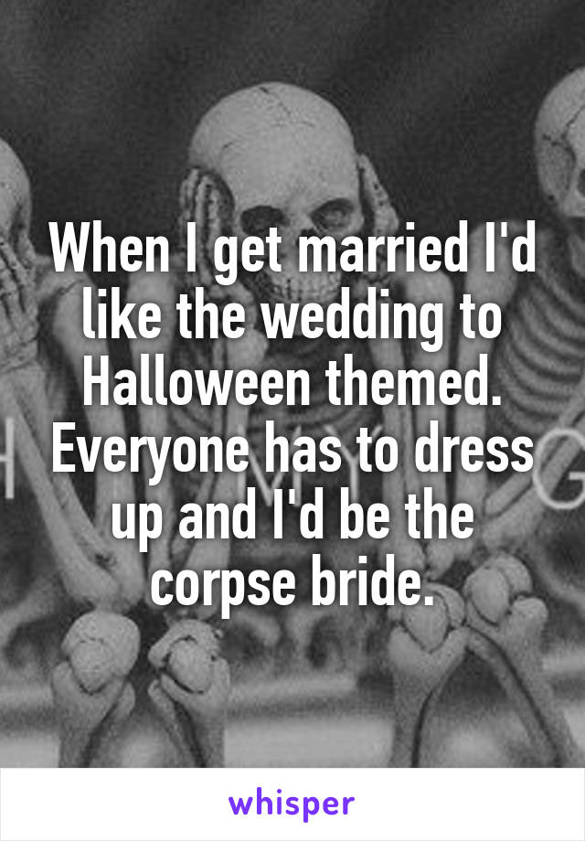 When I get married I'd like the wedding to Halloween themed. Everyone has to dress up and I'd be the corpse bride.