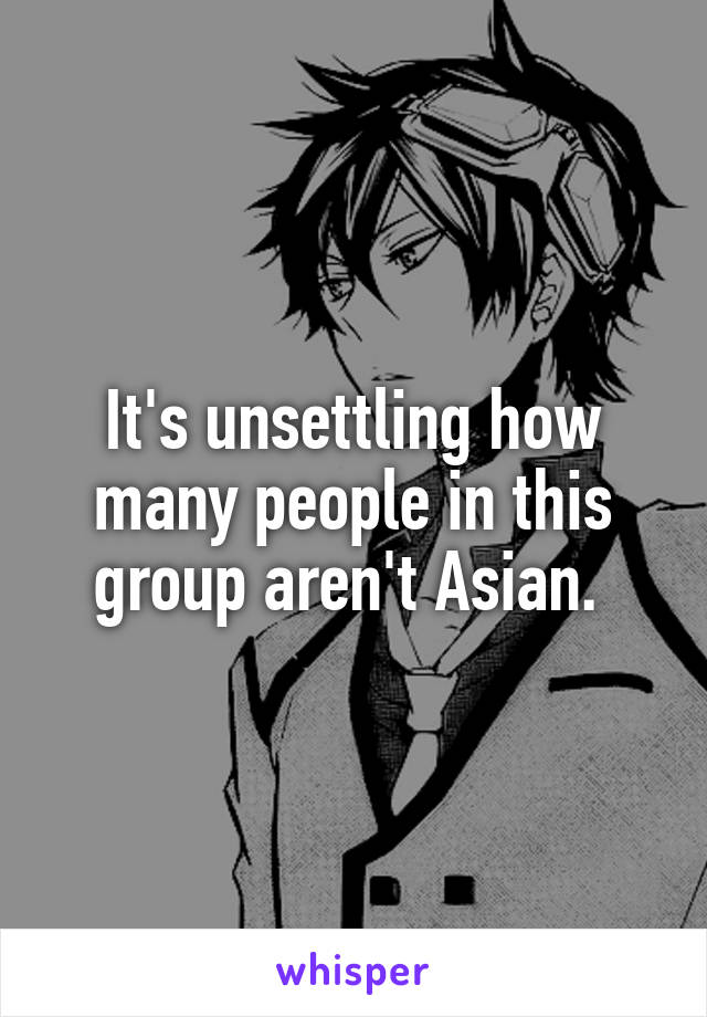 It's unsettling how many people in this group aren't Asian. 