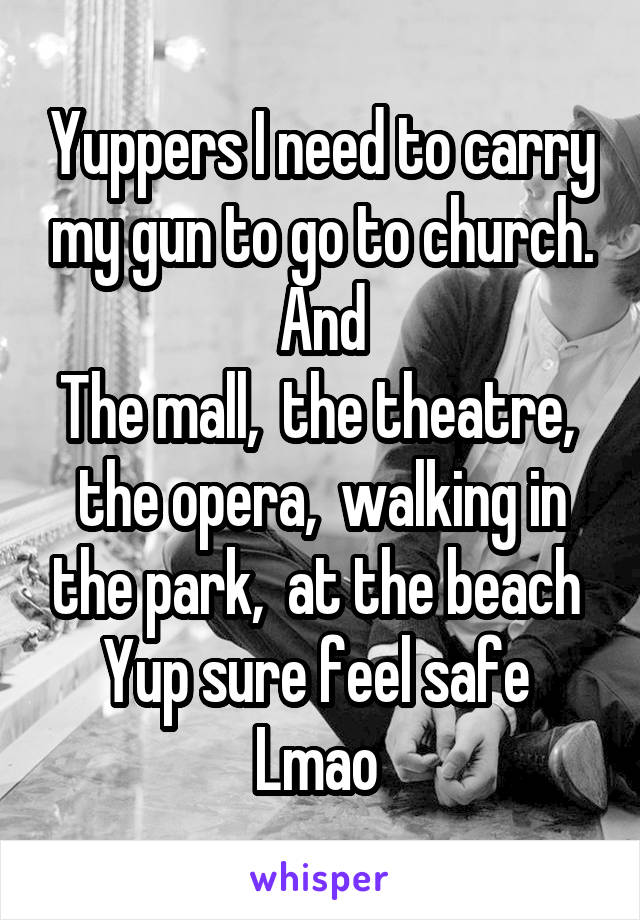 Yuppers I need to carry my gun to go to church. And
The mall,  the theatre,  the opera,  walking in the park,  at the beach 
Yup sure feel safe 
Lmao 