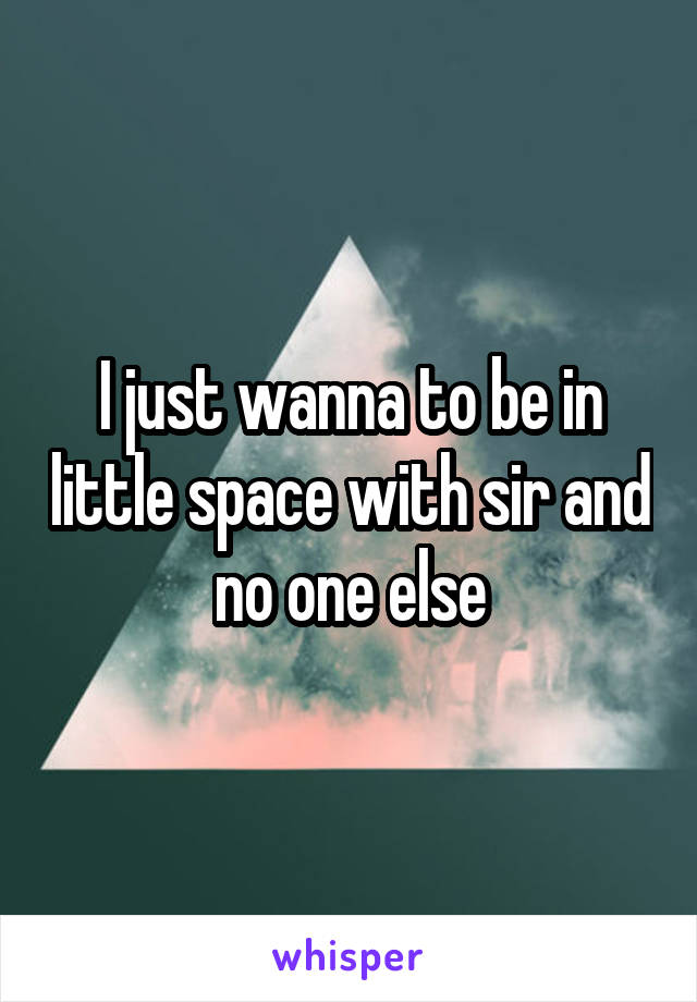 I just wanna to be in little space with sir and no one else