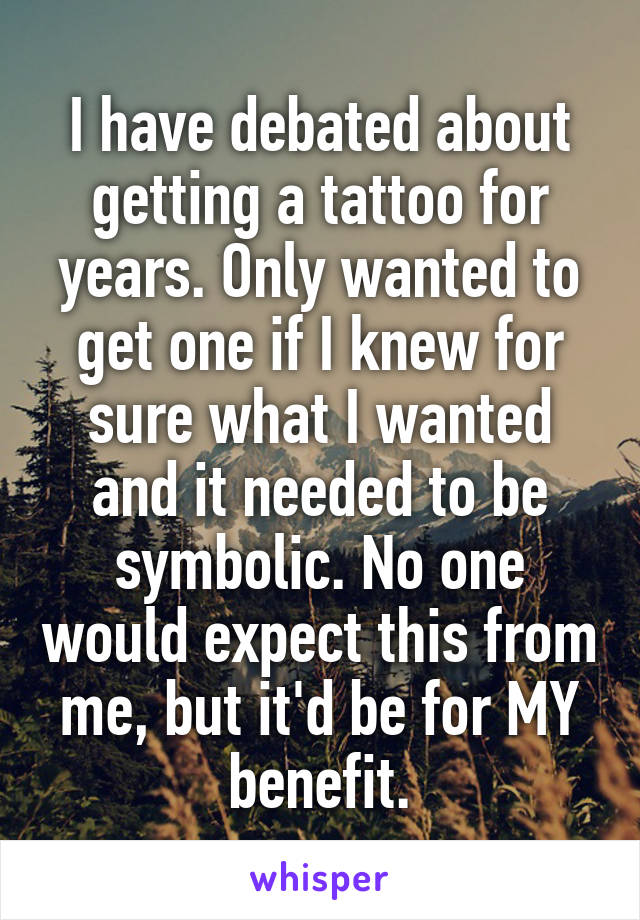I have debated about getting a tattoo for years. Only wanted to get one if I knew for sure what I wanted and it needed to be symbolic. No one would expect this from me, but it'd be for MY benefit.