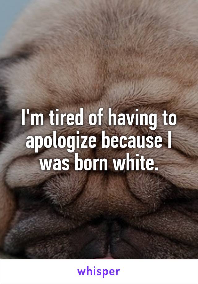 I'm tired of having to apologize because I was born white.
