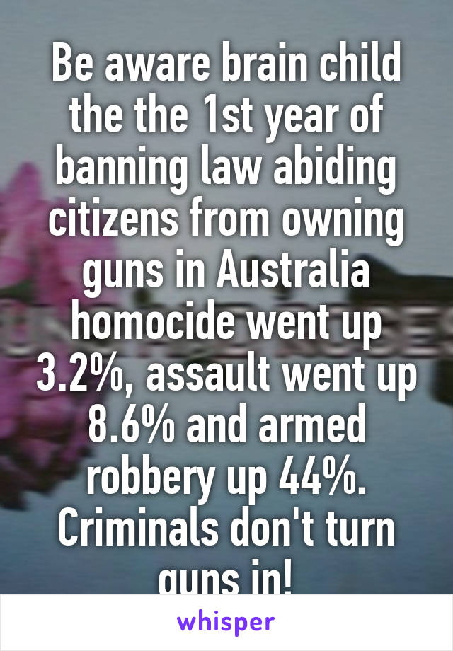 Be aware brain child the the 1st year of banning law abiding citizens from owning guns in Australia homocide went up 3.2%, assault went up 8.6% and armed robbery up 44%. Criminals don't turn guns in!