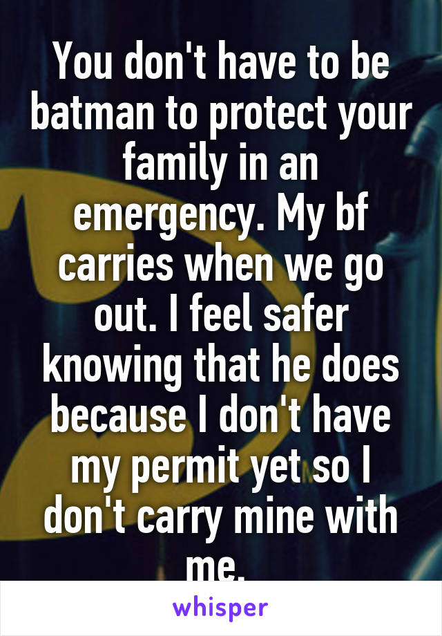 You don't have to be batman to protect your family in an emergency. My bf carries when we go out. I feel safer knowing that he does because I don't have my permit yet so I don't carry mine with me. 