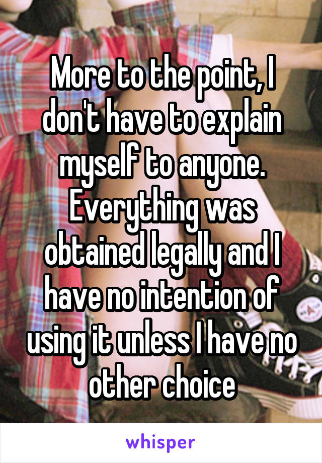 More to the point, I don't have to explain myself to anyone. Everything was obtained legally and I have no intention of using it unless I have no other choice