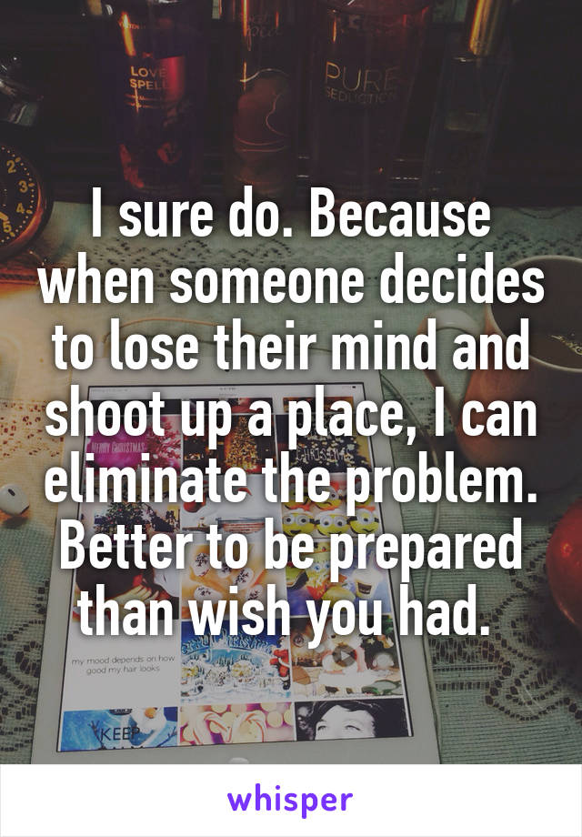 I sure do. Because when someone decides to lose their mind and shoot up a place, I can eliminate the problem. Better to be prepared than wish you had. 