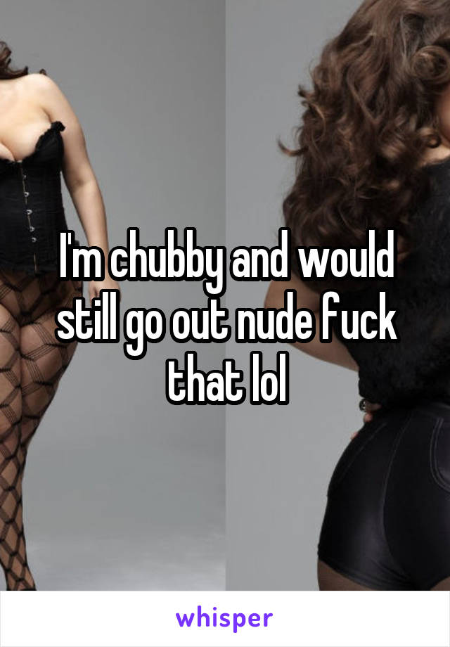 I'm chubby and would still go out nude fuck that lol