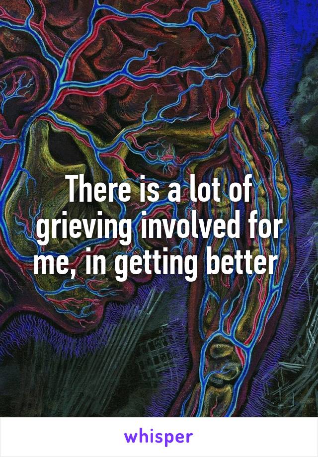 There is a lot of grieving involved for me, in getting better 