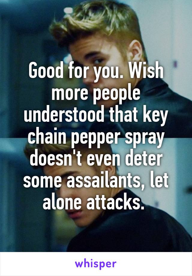 Good for you. Wish more people understood that key chain pepper spray doesn't even deter some assailants, let alone attacks. 