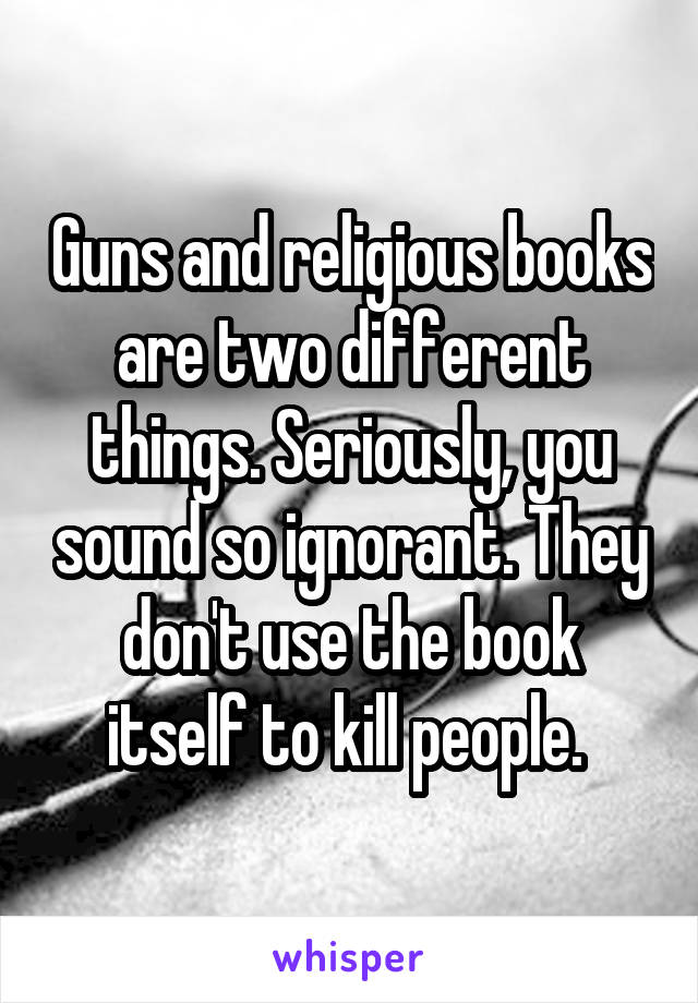 Guns and religious books are two different things. Seriously, you sound so ignorant. They don't use the book itself to kill people. 