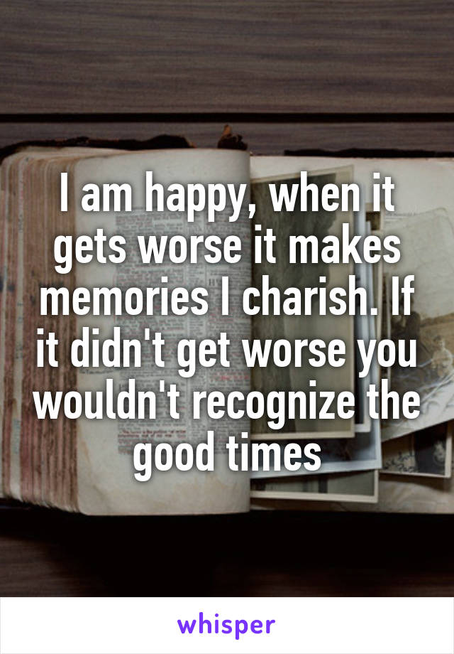 I am happy, when it gets worse it makes memories I charish. If it didn't get worse you wouldn't recognize the good times